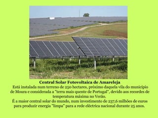 Central Solar Fotovoltaica de Amareleja Está instalada num terreno de 250 hectares, próximo daquela vila do município de Moura e considerada a "terra mais quente de Portugal", devido aos recordes de temperatura máxima no Verão.  É a maior central solar do mundo, num investimento de 237,6 milhões de euros para produzir energia "limpa" para a rede eléctrica nacional durante 25 anos.  