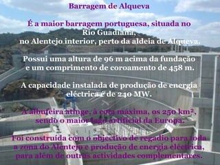 Barragem de Alqueva  É a maior barragem portuguesa, situada no  Rio Guadiana,   no Alentejo interior, perto da aldeia de Alqueva. Possui uma altura de 96 m acima da fundação  e um comprimento de coroamento de 458 m. A capacidade instalada de produção de energia  eléctrica é de 240 MW.  A albufeira atinge, à cota máxima, os 250 km²,  sendo o maior lago artificial da Europa. Foi construída com o objectivo de regadio para toda  a zona do Alentejo e produção de energia eléctrica,  para além de outras actividades complementares.  
