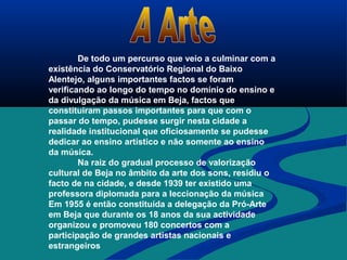 De todo um percurso que veio a culminar com a
existência do Conservatório Regional do Baixo
Alentejo, alguns importantes factos se foram
verificando ao longo do tempo no domínio do ensino e
da divulgação da música em Beja, factos que
constituíram passos importantes para que com o
passar do tempo, pudesse surgir nesta cidade a
realidade institucional que oficiosamente se pudesse
dedicar ao ensino artístico e não somente ao ensino
da música.
Na raiz do gradual processo de valorização
cultural de Beja no âmbito da arte dos sons, residiu o
facto de na cidade, e desde 1939 ter existido uma
professora diplomada para a leccionação da música
Em 1955 é então constituída a delegação da Pró-Arte
em Beja que durante os 18 anos da sua actividade
organizou e promoveu 180 concertos com a
participação de grandes artistas nacionais e
estrangeiros
 