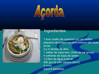 Ingredientes:
1 bom molho de coentros (ou um molho
pequeno de poejos ou uma mistura das duas
ervas
2 a 4 dentes de alho
1 colher de sopa bem cheia de sal grosso
4 colheres de sopa de azeite
1,5 litro de água a ferver
400 grs de pão caseiro (duro)
4 ovos
(para 4 pessoas)
 