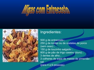 Ingredientes:
500 g de entrecosto ;
250 g de lombo ou de costelas de porco
(sem osso) ;
150 g de toucinho salgado ;
800 g de pão de trigo caseiro (duro) ;
3 dentes de alho ;
3 colheres de sopa de massa de pimentão ;
sal
(para 4 a 6 pessoas)
 