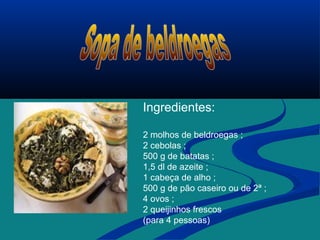 Ingredientes:
2 molhos de beldroegas ;
2 cebolas ;
500 g de batatas ;
1,5 dl de azeite ;
1 cabeça de alho ;
500 g de pão caseiro ou de 2ª ;
4 ovos ;
2 queijinhos frescos
(para 4 pessoas)
 