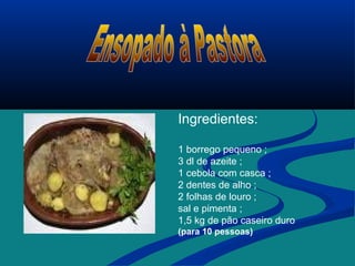 Ingredientes:
1 borrego pequeno ;
3 dl de azeite ;
1 cebola com casca ;
2 dentes de alho ;
2 folhas de louro ;
sal e pimenta ;
1,5 kg de pão caseiro duro
(para 10 pessoas)
 