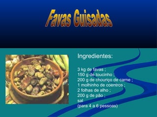 Ingredientes:
3 kg de favas ;
150 g de toucinho ;
200 g de chouriço de carne ;
1 molhinho de coentros ;
2 folhas de alho ;
200 g de pão ;
sal
(para 4 a 6 pessoas)
 