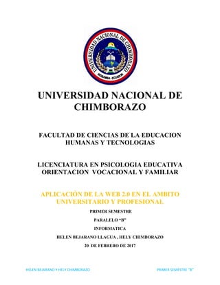 HELEN BEJARANO Y HELY CHIMBORAZO PRIMER SEMESTRE “B”
UNIVERSIDAD NACIONAL DE
CHIMBORAZO
FACULTAD DE CIENCIAS DE LA EDUCACION
HUMANAS Y TECNOLOGIAS
LICENCIATURA EN PSICOLOGIA EDUCATIVA
ORIENTACION VOCACIONAL Y FAMILIAR
APLICACIÓN DE LA WEB 2.0 EN EL AMBITO
UNIVERSITARIO Y PROFESIONAL
PRIMER SEMESTRE
PARALELO “B”
INFORMATICA
HELEN BEJARANO LLAGUA , HELY CHIMBORAZO
20 DE FEBRERO DE 2017
 