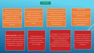 Candidatos
Cynthia Viteri se enfoca en la
inversión extranjera y el impulso del
crecimiento de la propiedad privada
para generar empleos. Sus
propuestas se enfocan en la
democracia y libertad, por eso busca
la independencia entre las funciones
del Estado.
Patricio Zuquilanda. Su objetivo es
“cambiar positivamente el país con
estabilidad” en ámbitos económicos,
de justicia, democracia y bienestar
fundamentado en “valores éticos,
morales, cívicos y patrióticos”
Lenin Moreno está basado en dos
visiones, la socialista y la
neoliberal. Sus propuestas se
centran en temas importantes
como el pueblo, lo
público/privado, el Estado, gasto
público.
El plan de gobierno del
candidato Washington Pesántez
se divide en cinco ejes:
educación, salud, seguridad,
justicia y trabajo.
Paco Moncayo.El Plan de Gobierno
de la Izquierda Democrática (la ID,
el partido por el que corre
Moncayo) tiene tres ejes descritos
en 116 páginas: Democracia
Económico-productiva, Democracia
Social, y Democracia
PolíticoTerritorial.
Iván Espinel, Es un movimiento de
centro definido como una organización
pública no estatal, política social,
soberana, democrática e
independiente conformada por
representantes de la tropa de Fuerzas
Armadas en servicio activo y pasivo
Guillermo Lasso
Sus propuestas tienen dos principios
básicos que son la libertad y la
solidaridad social.
Su propuesta principal se enfoca en
reducir la pobreza generando
empleo en el Ecuador con el
emprendimiento.
Bucaram dice que su nuevo
partido es un espacio para la
expresión de la ciudadanía, y
que se centrará principalmente
en lo que llama sectores
progresistas
 