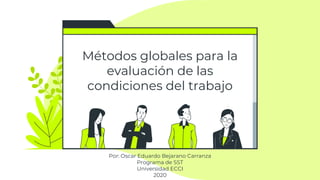 Métodos globales para la
evaluación de las
condiciones del trabajo
Por: Oscar Eduardo Bejarano Carranza
Programa de SST
Universidad ECCI
2020
 