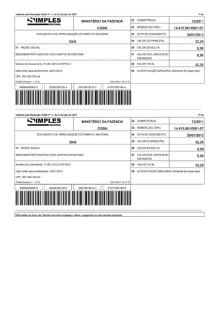 Instituído pela Resolução CGSN nº 11, de 23 de julho de 2007                                                                                                     1ª via


                                                                 MINISTÉRIO DA FAZENDA                            02   COMPETÊNCIA                           12/2011

                                                                                CGSN                              03   NÚMERO DO CNPJ           14.415.691/0001-07
                    DOCUMENTO DE ARRECADAÇÃO DO SIMPLES NACIONAL                                                  04   DATA DE VENCIMENTO                 20/01/2012

                                                    DAS                                                           05   VALOR DO PRINCIPAL                      32,25
01    RAZÃO SOCIAL                                                                                                06   VALOR DA MULTA                            0,00
BENJAMIM PINTO MACEDO DOS SANTOS 89130472504                                                                      07   VALOR DOS JUROS E/OU                      0,00
                                                                                                                       ENCARGOS

Número do Documento: 01.08.12010.0197745-3                                                                        08   VALOR TOTAL                             32,25
Data limite para acolhimento: 20/01/2012                                                                          09   AUTENTICAÇÃO BANCÁRIA (Somente em duas vias)

CPF: 891.304.725-04

PGMEI(Versao:1.1.10.0)                                                                      10/01/2012 13:47:37

     85890000000-0              32250328120-4                  20010812010-7              01977453184-4




------------------------------------------------------------------------------------------------------------------------------------------

Instituído pela Resolução CGSN nº 11, de 23 de julho de 2007                                                                                                     2ª via


                                                                 MINISTÉRIO DA FAZENDA                            02   COMPETÊNCIA                           12/2011

                                                                                CGSN                              03   NÚMERO DO CNPJ            14.415.691/0001-07
                    DOCUMENTO DE ARRECADAÇÃO DO SIMPLES NACIONAL                                                  04   DATA DE VENCIMENTO                 20/01/2012

                                                    DAS                                                           05   VALOR DO PRINCIPAL                       32,25
01    RAZÃO SOCIAL                                                                                                06   VALOR DA MULTA                            0,00
BENJAMIM PINTO MACEDO DOS SANTOS 89130472504                                                                      07   VALOR DOS JUROS E/OU                      0,00
                                                                                                                       ENCARGOS

Número do Documento: 01.08.12010.0197745-3                                                                        08   VALOR TOTAL                              32,25
Data limite para acolhimento: 20/01/2012                                                                          09   AUTENTICAÇÃO BANCÁRIA (Somente em duas vias)

CPF: 891.304.725-04

PGMEI(Versao:1.1.10.0)                                                                      10/01/2012 13:47:37

     85890000000-0               32250328120-4                 20010812010-7              01977453184-4




------------------------------------------------------------------------------------------------------------------------------------------

DAS emitido em duas vias. Recorte nas linhas tracejadas e efetue o pagamento na rede bancária autorizada.
 
