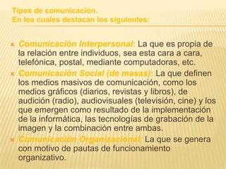 Tipos de comunicación.En los cuales destacan los siguientes:Comunicación Interpersonal: La que es propia de la relación entre individuos, sea esta cara a cara, telefónica, postal, mediante computadoras, etc.Comunicación Social (de masas): La que definen los medios masivos de comunicación, como los medios gráficos (diarios, revistas y libros), de audición (radio), audiovisuales (televisión, cine) y los que emergen como resultado de la implementación de la informática, las tecnologías de grabación de la imagen y la combinación entre ambas.Comunicación Organizacional: La que se genera con motivo de pautas de funcionamiento organizativo.