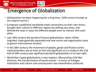 Emergence of Globalization
• Globalization has been happening for a long time. (16th century Europe as
the original source.)
• Europeans established worldwide trade connections on their own terms,
brought their culture to different regions by settling vast areas, and
defined the ways in ways the different people were to interact with each
other.
• Late 19th century the period of intense globalization, when million
migrated, trade generally expanded and new norms and organization came
to govern international conduct.
• In the 20th century, the movement of people, goods and finance across
national borders was at least as free and significant as it is today.In the 2nd
half of 20th century was significant period of globalization in its own right.
• World War II gave globalization a new impetus. Obscured by Cold War
divisions, the transformation of world society – in terms of linkages,
institutions and culture and consciousness was nevertheless profound.
 