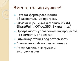  Сетевая форма реализации
образовательных программ
 Облачные решения и сервисы (CRM,
SharePoint, Office.365, Skype и т.д.)
 Прозрачность управленческих процессов
на совместных проектах
 Гибкая адаптация под потребности
 Совместная работа с материалами
 Распределение нагрузки и
виртуализация
Вместе только лучшее!
 