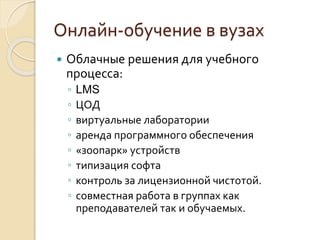 Онлайн-обучение в вузах
 Облачные решения для учебного
процесса:
◦ LMS
◦ ЦОД
◦ виртуальные лаборатории
◦ аренда программного обеспечения
◦ «зоопарк» устройств
◦ типизация софта
◦ контроль за лицензионной чистотой.
◦ совместная работа в группах как
преподавателей так и обучаемых.
 