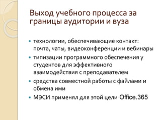  технологии, обеспечивающие контакт:
почта, чаты, видеоконференции и вебинары
 типизации программного обеспечения у
студентов для эффективного
взаимодействия с преподавателем
 средства совместной работы с файлами и
обмена ими
 МЭСИ применял для этой цели Office.365
Выход учебного процесса за
границы аудитории и вуза
 