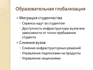  Миграция студенчества
◦ Сервисы идут за студентом
◦ Доступность инфраструктуры вузов вне
зависимости от точки пребывания
студента
 Слияния вузов
◦ Слияние инфраструктурных решений
◦ Управление подписками на продукты
◦ Управление лицензиями
Образовательная глобализация
 
