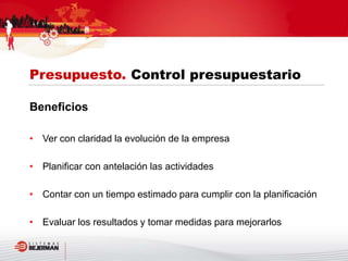 Beneficios
• Ver con claridad la evolución de la empresa
• Planificar con antelación las actividades
• Contar con un tiempo estimado para cumplir con la planificación
• Evaluar los resultados y tomar medidas para mejorarlos
Presupuesto. Control presupuestario
 