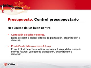 Requisitos de un buen control
• Corrección de fallas y errores.
Debe detectar e indicar errores de planeación, organización o
dirección.
• Previsión de fallas o errores futuros.
El control, al detectar e indicar errores actuales, debe prevenir
errores futuros, ya sean de planeación, organización o
dirección.
Presupuesto. Control presupuestario
 