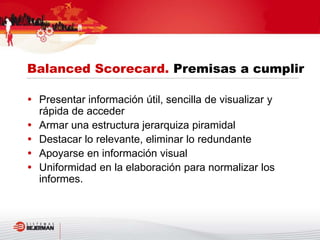  Presentar información útil, sencilla de visualizar y
rápida de acceder
 Armar una estructura jerarquiza piramidal
 Destacar lo relevante, eliminar lo redundante
 Apoyarse en información visual
 Uniformidad en la elaboración para normalizar los
informes.
Balanced Scorecard. Premisas a cumplir
 