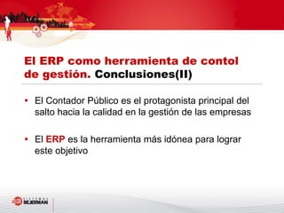  El Contador Público es el protagonista principal del
salto hacia la calidad en la gestión de las empresas
 El ERP es la herramienta más idónea para lograr
este objetivo
El ERP como herramienta de contol
de gestión. Conclusiones(II)
 