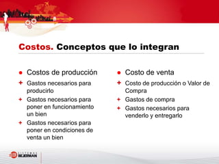  Costo de venta
+ Costo de producción o Valor de
Compra
+ Gastos de compra
+ Gastos necesarios para
venderlo y entregarlo
 Costos de producción
+ Gastos necesarios para
producirlo
+ Gastos necesarios para
poner en funcionamiento
un bien
+ Gastos necesarios para
poner en condiciones de
venta un bien
Costos. Conceptos que lo integran
 