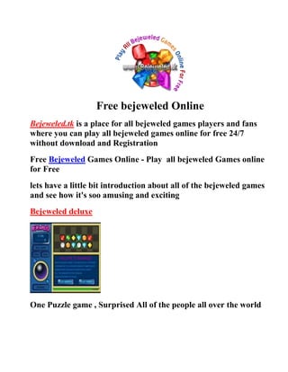 Free bejeweled Online
Bejeweled.tk is a place for all bejeweled games players and fans
where you can play all bejeweled games online for free 24/7
without download and Registration
Free Bejeweled Games Online - Play all bejeweled Games online
for Free
lets have a little bit introduction about all of the bejeweled games
and see how it's soo amusing and exciting
Bejeweled deluxe




One Puzzle game , Surprised All of the people all over the world
 