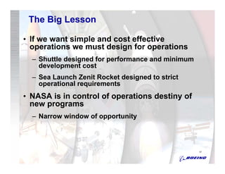 The Big Lesson

• If we want simple and cost effective
  operations we must design for operations
  – Shuttle designed for performance and minimum
    development cost
  – Sea Launch Zenit Rocket designed to strict
    operational requirements
• NASA is in control of operations destiny of
  new programs
  – Narrow window of opportunity




                                                   17
 