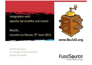 Integra6on	
  with	
  	
  
    Apache	
  ServiceMix	
  and	
  Camel	
  

    BeJUG,	
  
    Louvain-­‐La-­‐Neuve,	
  9th	
  June	
  2011	
  



    Charles	
  Moulliard	
  
    Sr.	
  Principal	
  Solu6on	
  Architect	
  
    Apache	
  CommiOer	
  
                                                                                                                                                                  A	
  Progress	
  So3ware	
  Company	
  
1	
       Copyright	
  ©	
  2010	
  Progress	
  So3ware	
  Corpora6on	
  and/or	
  its	
  subsidiaries	
  or	
  aﬃliates.	
  All	
  rights	
  reserved.	
  	
                  A	
  Progress	
  So3ware	
  Company	
  
 