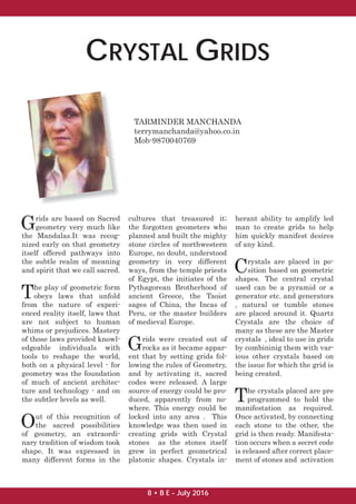 CRYSTAL GRIDS
TARMINDER MANCHANDA
terrymanchanda@yahoo.co.in
Mob-9870040769
Grids are based on Sacred
geometry very much like
the Mandalas.It was recog-
nized early on that geometry
itself offered pathways into
the subtle realm of meaning
and spirit that we call sacred.
The play of geometric form
obeys laws that unfold
from the nature of experi-
enced reality itself, laws that
are not subject to human
whims or prejudices. Mastery
of those laws provided knowl-
edgeable individuals with
tools to reshape the world,
both on a physical level - for
geometry was the foundation
of much of ancient architec-
ture and technology - and on
the subtler levels as well.
Out of this recognition of
the sacred possibilities
of geometry, an extraordi-
nary tradition of wisdom took
shape. It was expressed in
many different forms in the
cultures that treasured it;
the forgotten geometers who
planned and built the mighty
stone circles of northwestern
Europe, no doubt, understood
geometry in very different
ways, from the temple priests
of Egypt, the initiates of the
Pythagorean Brotherhood of
ancient Greece, the Taoist
sages of China, the Incas of
Peru, or the master builders
of medieval Europe.
Grids were created out of
rocks as it became appar-
ent that by setting grids fol-
lowing the rules of Geometry,
and by activating it, sacred
codes were released. A large
source of energy could be pro-
duced, apparently from no-
where. This energy could be
locked into any area . This
knowledge was then used in
creating grids with Crystal
stones as the stones itself
grew in perfect geometrical
platonic shapes. Crystals in-
herant ability to amplify led
man to create grids to help
him quickly manifest desires
of any kind.
Crystals are placed in po-
sition based on geometric
shapes. The central crystal
used can be a pyramid or a
generator etc. and generators
, natural or tumble stones
are placed around it. Quartz
Crystals are the choice of
many as these are the Master
crystals , ideal to use in grids
by combininig them with var-
ious other crystals based on
the issue for which the grid is
being created.
The crystals placed are pre
programmed to hold the
manifestation as required.
Once activated, by connecting
each stone to the other, the
grid is then ready. Manifesta-
tion occurs when a secret code
is released after correct place-
ment of stones and activation
8 • B E - July 2016
 