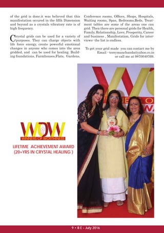 of the grid is done.it was believed that this
manifestation occured in the ﬁfth Dimension
and beyond as a crystals vibratory rate is of
high frequency.
Crystal grids can be used for a variety of
purposes. They can charge objects with
life force energy, create powerful emotional
changes in anyone who comes into the area
gridded, and can be used for healing. Build-
ing foundations, Farmhouses,Flats, Gardens,
Conference rooms, Ofﬁces, Shops, Hospitals,
Waiting rooms, Spas, Bedrooms,Beds, Treat-
ment tables are some of the areas one can
grid. Then there are personal grids for Health,
Family, Relationship, Love, Prosperity, Career
and business , Manifestation, Grids for inter-
views- the list is endless.
LIFETIME ACHIEVEMENT AWARD
(20+YRS IN CRYSTAL HEALING )
To get your grid made you can contact me by
Email - terrymanchanda@yahoo.co.in
or call me at 9870040769.
9 • B E - July 2016
 