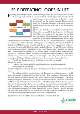 SELF DEFEATING LOOPS IN LIFE
Recently, a friend spoke to me about certain problems she was facing in her life, one
of them being work related. She mentioned to me that last year a lot of work-related
projects came to her, but for some or the other reason
she couldn’t see the projects through. Those projects
either got delayed or cancelled, or someone ended up
misbehaving with her, resulting in her leaving the
project.
She told me that she had reached a point in her life
where she was quickly losing hope and her faith in
God. Also, what bothered her the most was the fact
that she almost stopped praying. She believed that
this could be the reason for her problems. When asked
about her reasons for thinking so, she said that she had always believed that God gives
you what you ask for from him. So, for her, prayers were the way of telling God what is it
that she would like to receive in her life and also her way of showing gratitude for listen-
ing to her. She also said, “I feel very guilty and afraid when I’m not able to pray. Guilty
that I’m not doing what I should and afraid that if I don’t pray, I wouldn’t get what I
want.” At the end of the conversion, she told me about a realisation that dawned in her.
She said “it’s incredible that we end up doing things without being aware of what we’re
actually doing, and how those things are affecting us.” According to her, there were two
very important things that she understood now after our conversation. They are:
1. Though she thought she prays to God out of love, she was actually
doing it out of fear.
2. This fear had created a kind of loop in her life that could be responsible
for her problem about work.
The following is the summary of her understanding about the loop she was into, in her
words :
“I would pray to God about getting work. The prayers would get answered and I
would receive new projects. Since the kind of work I do is very hectic, these projects left
me with very little time for myself. As a result I wouldn’t be able to pray. This would
make me feel guilty and afraid. And then, I would create / attract situations that would
lead to the projects being delayed or cancelled so that I would get the time to pray again.”
She said it’s amazing how she had put herself in a loop without even realising it. These
self-defeating loops end up creating a downward spiral in our lives which we are not
even able to identify most of the times. As you ﬁnish reading this post I wonder whether
you have been able to identify any loops in your life. Do share you views about the post
and also about any loops that you may have been able to identify.
By Institute of Clinical Hypnosis And Related Sciences Pvt. ltd
10 • B E - July 2016
 
