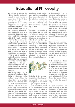 The role of teacher can
be hardly underesti-
mated in the process of
education. It is obvious
that teaches play an im-
portant role in the learn-
ing process and shaping of
students personality and
their cultural identity. In
fact, teachers possess cer-
tain authority and it is
extremely important that
they used this authority
effectively and contrib-
uted to the balanced de-
velopment of students. To
achieve this goal teachers
need to develop their own
educational philosophy
that would help them not
only to teach but, what is
more important, to learn.
First of all, it should be
pointed out that teachers’
philosophy may be shaped
under the impact of differ-
ent factors but it is possi-
ble to distinguish two the
most important constitu-
ent elements of their phi-
losophy.
On the one hand, it is the
actions of teachers, their
behavior that can really
deﬁne their philosophy
since they have certain
models of behavior, hab-
its that they often cannot
change but which some-
times they should change
in order to develop a really
effective educational phi-
losophy. In such situations
it is very important to take
into consideration another
important factor, namely
what teachers think about
their actions because it is
the reﬂection on their ac-
tions can change not only
teachers’ behavior but
their educational philoso-
phy at large.
Obviously, they should be
very critical in the anal-
ysis of their actions and
attempt to assess them as
objectively as possible in
order to choose the right
direction in the develop-
ment of their educational
philosophy. In such a way,
teachers, being able to im-
pact on students by their
behavior and ideas, should
develop their educational
philosophy on the basis of
these essential elements.
Basically, it is necessary
to underline that there are
two possible ways to the
development of education-
al philosophies. First of
all, it is possible to devel-
op the educational philos-
ophy during the action. It
means that a teacher can
reﬂect on his/her behavior
while he/she is performing
some action and analyze
it immediately. For in-
stance, a teacher can scan
the situation in the class-
room during the lesson by
questioning students in
order to ﬁnd out whether
the lesson or the problem
discussed is interesting for
them or not. On analyzing
the received information, a
teacher can change his/her
behavior or continue the
lesson if it runs successful-
ly.
However, this is rather a
short-term approach since
it provides an opportunity
to learn only the current
situation and analyze the
current behavior of teach-
ers and assess whether it
is effective or not, right or
wrong.
At the same time, it does
not provide the opportuni-
ty to analyze the situation
in depth and, consequent-
ly, it is practically impos-
sible to fully understand
the reaction of students
on teachers’ behavior and
often it is quite difﬁcult to
choose the most effective
ways of behavior immedi-
ately.
In such situations, an-
other strategy of the de-
velopment of educational
philosophy may be quite
effective. What is meant
here is the development
of teachers’ educational
Educational Philosophy
12 • B E - July 2016
 