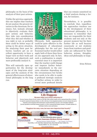 philosophy on the basis of the
analysis of their past actions.
Unlike the previous approach,
this one implies that teachers
do not analyze the present sit-
uation in the classroom, for in-
stance, but, instead, attempt
to objectively evaluate their
past actions and behavior,
they take into consideration
what they did and whether it
was right or not, or probably
their could be better ways of
acting in the given situation.
On analyzing their past be-
havior, teachers get an ex-
cellent opportunity to have a
larger view on their work and
behavior and objectively and
more profoundly analyze it.
This will naturally open op-
portunities for the develop-
ment of the long-term strat-
egies and the analysis of the
general effectiveness of educa-
tional philosophy in the long
run.
Obviously, both approaches
could be quite effective in the
development of educational
philosophy but the real pro-
fessional teacher would rather
apply both of them than focus
on one approach only. In fact,
such a combination is simply
essential since it is important
that the teacher could change
and improve his/her behav-
ior immediately in the con-
crete situation depending on
the circumstances but he/she
also needs to be able to make
a profound strategic analysis
of his/her actions in order to
reveal more profound details
that can remain unnoticed on
a brief analysis during a les-
son, for instance.
Nevertheless, it is possible
to conclude that, regardless
the approaches teachers use
in the development of their
educational philosophy, it is
necessary to remember that
they are responsible for their
students and not only at the
present moment but for their
further life as well because
consciously or not students
learn from teachers and grad-
ually are inﬂuenced by their
behavior, actions, thoughts,
ideas and philosophy at large.
Irina Nelson
13 • B E - July 2016
 