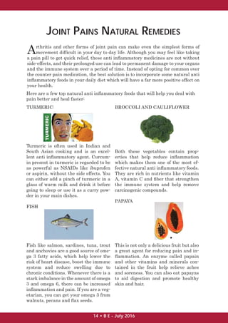 JOINT PAINS NATURAL REMEDIES
Arthritis and other forms of joint pain can make even the simplest forms of
movement difﬁcult in your day to day life. Although you may feel like taking
a pain pill to get quick relief, these anti inﬂammatory medicines are not without
side-effects, and their prolonged use can lead to permanent damage to your organs
and the immune system over a period of time. Instead of opting for common over
the counter pain medication, the best solution is to incorporate some natural anti
inﬂammatory foods in your daily diet which will have a far more positive effect on
your health.
Here are a few top natural anti inﬂammatory foods that will help you deal with
pain better and heal faster:
TURMERIC:
Turmeric is often used in Indian and
South Asian cooking and is an excel-
lent anti inﬂammatory agent. Curcum-
in present in turmeric is regarded to be
as powerful as NSAIDs like ibuprofen
or aspirin, without the side effects. You
can either add a pinch of turmeric in a
glass of warm milk and drink it before
going to sleep or use it as a curry pow-
der in your main dishes.
FISH
Fish like salmon, sardines, tuna, trout
and anchovies are a good source of ome-
ga 3 fatty acids, which help lower the
risk of heart disease, boost the immune
system and reduce swelling due to
chronic conditions. Whenever there is a
stark imbalance in the amount of omega
3 and omega 6, there can be increased
inﬂammation and pain. If you are a veg-
etarian, you can get your omega 3 from
walnuts, pecans and ﬂax seeds.
BROCCOLI AND CAULIFLOWER
Both these vegetables contain prop-
erties that help reduce inﬂammation
which makes them one of the most ef-
fective natural anti inﬂammatory foods.
They are rich in nutrients like vitamin
A, vitamin C and ﬁber that strengthen
the immune system and help remove
carcinogenic compounds.
PAPAYA
This is not only a delicious fruit but also
a great agent for reducing pain and in-
ﬂammation. An enzyme called papain
and other vitamins and minerals con-
tained in the fruit help relieve aches
and soreness. You can also eat papayas
to aid digestion and promote healthy
skin and hair.
14 • B E - July 2016
 