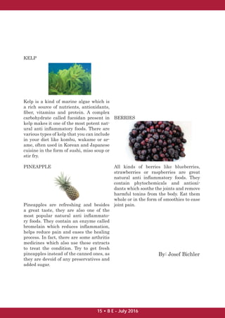 KELP
Kelp is a kind of marine algae which is
a rich source of nutrients, antioxidants,
ﬁber, vitamins and protein. A complex
carbohydrate called fucoidan present in
kelp makes it one of the most potent nat-
ural anti inﬂammatory foods. There are
various types of kelp that you can include
in your diet like kombu, wakame or ar-
ame, often used in Korean and Japanese
cuisine in the form of sushi, miso soup or
stir fry.
PINEAPPLE
Pineapples are refreshing and besides
a great taste, they are also one of the
most popular natural anti inﬂammato-
ry foods. They contain an enzyme called
bromelain which reduces inﬂammation,
helps reduce pain and eases the healing
process. In fact, there are some arthritis
medicines which also use these extracts
to treat the condition. Try to get fresh
pineapples instead of the canned ones, as
they are devoid of any preservatives and
added sugar.
BERRIES
All kinds of berries like blueberries,
strawberries or raspberries are great
natural anti inﬂammatory foods. They
contain phytochemicals and antioxi-
dants which soothe the joints and remove
harmful toxins from the body. Eat them
whole or in the form of smoothies to ease
joint pain.
By: Josef Bichler
15 • B E - July 2016
 