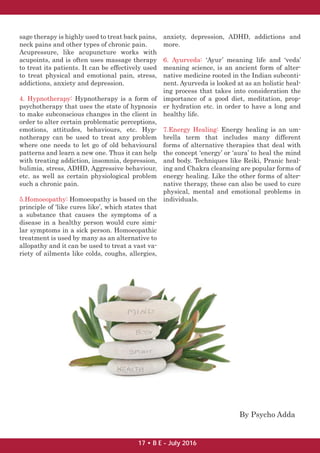 sage therapy is highly used to treat back pains,
neck pains and other types of chronic pain.
Acupressure, like acupuncture works with
acupoints, and is often uses massage therapy
to treat its patients. It can be effectively used
to treat physical and emotional pain, stress,
addictions, anxiety and depression.
4. Hypnotherapy: Hypnotherapy is a form of
psychotherapy that uses the state of hypnosis
to make subconscious changes in the client in
order to alter certain problematic perceptions,
emotions, attitudes, behaviours, etc. Hyp-
notherapy can be used to treat any problem
where one needs to let go of old behavioural
patterns and learn a new one. Thus it can help
with treating addiction, insomnia, depression,
bulimia, stress, ADHD, Aggressive behaviour,
etc. as well as certain physiological problem
such a chronic pain.
5.Homoeopathy: Homoeopathy is based on the
principle of ‘like cures like’, which states that
a substance that causes the symptoms of a
disease in a healthy person would cure simi-
lar symptoms in a sick person. Homoeopathic
treatment is used by many as an alternative to
allopathy and it can be used to treat a vast va-
riety of ailments like colds, coughs, allergies,
anxiety, depression, ADHD, addictions and
more.
6. Ayurveda: ‘Ayur’ meaning life and ‘veda’
meaning science, is an ancient form of alter-
native medicine rooted in the Indian subconti-
nent. Ayurveda is looked at as an holistic heal-
ing process that takes into consideration the
importance of a good diet, meditation, prop-
er hydration etc. in order to have a long and
healthy life.
7.Energy Healing: Energy healing is an um-
brella term that includes many different
forms of alternative therapies that deal with
the concept ‘energy’ or ‘aura’ to heal the mind
and body. Techniques like Reiki, Pranic heal-
ing and Chakra cleansing are popular forms of
energy healing. Like the other forms of alter-
native therapy, these can also be used to cure
physical, mental and emotional problems in
individuals.
By Psycho Adda
17 • B E - July 2016
 