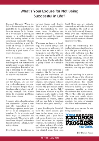 What’s Your Excuse for Not Being
Successful in Life?
Excuses! Excuses! When we
fail to do something we are ex-
pected to do, we almost always
have an excuse for it. Howev-
er, if we analyze it closely, an
excuse is a self-destructive
alibi for having failed to do
something, especially when it
involves attaining a goal. In-
stead of trying to persevere
in ﬁnding ways to continue
achieving a goal, some of us
resort to excuses.
Even a handicap cannot be
used as an excuse. Many
handicapped but determined
people have become achievers
and champions. Instead of us-
ing a handicap as an excuse,
let us turn it into an asset. Let
us explore this further.
A handicap need not be a rea-
son for failure. On the con-
trary, a handicap can be a rea-
son for success. People with a
handicap always have an off-
setting strength that allows
them to overcome problems
better than others.
A person with a handicap has
one obsession - to lead a nor-
mal life. Depending on the
handicap, a person would pre-
fer to be as independent as
possible. So he struggles and
ﬁnds ways to overcome his
impediment. When he is able
to achieve his goal, this raises
his self-esteem. In turn, he in-
spires others.
Everybody has handicaps in
varying forms and degree.
That is why; it requires effort
and determination to over-
come them. Handicaps can
either be physical, ﬁnancial,
or emotional. And they can ei-
ther be real or imagined.
Whenever we look at a hand-
icap, we almost always look
on the negative side only. It’s
about time we take a look at
the positive side of it. The pos-
itive side may be the difﬁcult
side, but it’s the one worth
looking into. It’s the side that
is going to lead us to excel in
life.
If you think your handicap is
physical, like having a weak
body, you can counteract this
through proper diet and train-
ing exercises. As long as the
physical parts of your body are
intact and mobile, there’s no
reason why you cannot make
it strong and useful. Why?
Even those without a leg (for
example) can be made to walk
or run normally. With the ad-
vancement of science, artiﬁ-
cial legs can help a handicap
function with great mobility.
It your handicap is ﬁnancial,
then the more reason you
have to rise above your pres-
ent status. And if your ﬁnan-
cial status limits your educa-
tional attainment to improve
your life, the school is not the
only place to learn. Certainly,
there are help centers to get
you started even from zero
level. Once you are initially
warmed up with the basics of
an education, the rest is up
to you. Make use of libraries.
Once you are educationally
equipped, use your brain and
come up with creative ideas to
improve your life.
If you are emotionally dis-
turbedwithnegativethoughts,
it is like you are sitting on a
chair with wobbling legs. Try
sitting on a chair with stur-
dy legs; meaning, look at the
bright, positive side of life.
Put aside negativity and start
thinking positively. The only
one who can stop you is your-
self.
If your handicap is a combi-
nation of any of the physical,
ﬁnancial, or emotional type,
congratulations. You should
strive more to overcome them,
because a double layer of per-
severance results to more
than double the achievement.
Where the odds are greater,
the prize gets much bigger.
After all the efforts you have
exerted, the prize of success
shall be a well-deserved one.
So what’s your excuse for not
being successful?
BY :David Neese
18 • B E - July 2016
 
