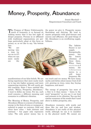 Money, Prosperity, Abundance
The Purpose of Money Unfortunately,
much of humanity is so focused on
making money that it has lost sight of
deeper purposes. Persons in or afﬁliated
with traditional organizations are per-
haps particularly adept at this focus on
money, or, as we like to say, “the bottom
line.
“We are
moving into
a time (or
are we in it?)
when we can
more easily
see the
manifestations of our false beliefs. We are
facing experiences that more easily teach
us to tap into higher purposes and more
empowering intention. We will surely get
this teaching. Since I have entitled this
article, “Money, Prosperity, Abundance,”
I want to deﬁne my terms. For me, each
word connotes a different meaning and
resonates to a different vibration.
The Meaning of Money, Prosperity, and
Abundance Money is a means of exchange,
energy in the form of coins or wampum or
reduced to paper as currency. Gold and
silver have value -- both intrinsic and
extrinsic -- but paper only represents
value. The only power money has is
the power we give it. Prosperity means
ﬂourishing and thriving. We tend to
equate prosperity with good fortune and
success and afﬂuence, the good things of
life. Abundance is an overﬂowing supply,
fullness.
The Inﬁnite
Source is our
supply.
Energetically,
money has
the lowest
vibration of
these three.
When fears
s u r r o u n d
money, the
v i b r a t i o n
moves to a
still lower
frequency. We
can touch and see money. We have many
myths and cliches about money (root of all
evil, growing on trees, rainy day, buying
happiness, and more).
The energy of prosperity has more of
a ﬂow to it than money -- listen to the
word “prosperity” as you say it out loud
and resonate to its vibration. You can feel
similar resonance of the words that I used
above to deﬁne prosperity, also.
Abundance resonates with words and
ideas like joy and love and wisdom.
Abundance is not really of this physical
world, although we use it to manifest
in the physical world. We cannot see
Jennie Marshall ---
Empowerment Consultant and Coach
20 • B E - July 2016
 