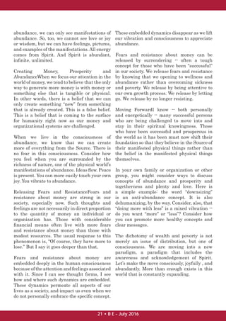 abundance, we can only see manifestations of
abundance. So, too, we cannot see love or joy
or wisdom, but we can have feelings, pictures,
and examples of the manifestations. All energy
comes from Spirit. And Spirit is abundant,
inﬁnite, unlimited.
Creating Money, Prosperity and
AbundanceWhen we focus our attention in the
world of money, we tend to believe that the only
way to generate more money is with money or
something else that is tangible or physical.
In other words, there is a belief that we can
only create something “new” from something
that is already created. This is a false belief.
This is a belief that is coming to the surface
for humanity right now as our money and
organizational systems are challenged.
When we live in the consciousness of
abundance, we know that we can create
more of everything from the Source. There is
no fear in this consciousness. Consider how
you feel when you are surrounded by the
richness of nature, one of the physical world’s
manifestations of abundance. Ideas ﬂow. Peace
is present. You can more easily touch your own
joy. You vibrate to abundance.
Releasing Fears and ResistanceFears and
resistance about money are strong in our
society, especially now. Such thoughts and
feelings are not necessarily in direct proportion
to the quantity of money an individual or
organization has. Those with considerable
ﬁnancial means often live with more fears
and resistance about money than those with
modest resources. The usual response to this
phenomenon is, “Of course, they have more to
lose.” But I say it goes deeper than that.
Fears and resistance about money are
embedded deeply in the human consciousness
because of the attention and feelings associated
with it. Since I can see thought forms, I see
how and where such dynamics are embedded.
These dynamics permeate all aspects of our
lives as a society, and impact us even when we
do not personally embrace the speciﬁc concept.
These embedded dynamics disappear as we lift
our vibration and consciousness to appreciate
abundance.
Fears and resistance about money can be
released by surrendering -- often a tough
concept for those who have been “successful”
in our society. We release fears and resistance
by knowing that we opening to wellness and
abundance rather than overcoming sickness
and poverty. We release by being attentive to
our own growth process. We release by letting
go. We release by no longer resisting.
Moving ForwardI know -- both personally
and energetically -- many successful persons
who are being challenged to move into and
stay in their spiritual knowingness. Those
who have been successful and prosperous in
the world as it has been must now shift their
foundation so that they believe in the Source of
their manifested physical things rather than
the belief in the manifested physical things
themselves.
In your own family or organization or other
group, you might consider ways to discuss
concepts of abundance and prosperity and
togetherness and plenty and love. Here is
a simple example: the word “downsizing”
is an anti-abundance concept. It is also
dehumanizing, by the way. Consider, also, that
“doing more with less” is a mixed vibration --
do you want “more” or “less”? Consider how
you can promote more healthy concepts and
clear messages.
The dichotomy of wealth and poverty is not
merely an issue of distribution, but one of
consciousness. We are moving into a new
paradigm, a paradigm that includes the
awareness and acknowledgement of Spirit.
Let’s make the move consciously, joyfully , and
abundantly. More than enough exists in this
world that is constantly expanding.
21 • B E - July 2016
 