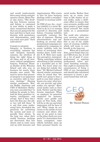 and would inadvertently
drive away clients and pro-
spective clients. Brian Tra-
cy also states, “The divid-
ing line between success
and failure is contained
in your ability to make a
clear, unequivocal decision
that you are going to be the
best and then to back your
decision with persistence
and determination until
you reach your goal.” Such
solid advice!
Commit to integrity
Integrity in business is
everything, someone has
said. Integrity basically
connotes the attribute of
doing the right thing at
all times and in all occa-
sions; ethical uprightness;
honesty. Professor Thom-
as Dunfee of the Wharton
School and who was in
business for nearly three
decades once noted, “We
need to stress that person-
al integrity is as important
as executive skill in busi-
ness dealings.” Sharing
similar sentiments, War-
ren Buffet, chairman and
CEO of Berkshire Hatha-
way once conceded that “in
looking for people to hire,
look for three qualities: in-
tegrity, intelligence, and
energy. And if they don`t
have the ﬁrst one, the oth-
er two will kill them.” It
is sad that some profes-
sional have developed the
proclivity for outwitting
the system and more es-
pecially their clients. In
the long run, when their
sordid business dealings
are discovered, they lose
clients and in some cases
end up with lawsuits and
imprisonment. Who wants
to hire (or have business
dealings with) a swindler?
Commit to creating visibil-
ity
As CEO of you, Inc., creat-
ing visibility is a must; Re-
fusal to do so is to consign
yourself to obscurity and
failure. Creating visibility
essentially connotes the
idea of exposure. Placing
advertisements and em-
barking on several other
promotionalcampaignsare
employed by companies to
create visibility, with the
intent of increasing their
market share. Little won-
der S. H. Britt once made
this perceptive statement:
“Doing something without
advertising is like winking
at a beautiful girl in the
dark. You know what you
are doing but nobody else
does.” Dr. Michael Leboeuf
shared similar sentiments
when he stated that “the
world isn’t going to beat a
path to your door unless it
knows you exist, what ben-
eﬁt you provide and what
makes you special.” Here,
social media such as Face
book, Twitter and the likes
become important. When
an employer (or potential
employer) for instance,
checks your proﬁle and
posts on Face book, what
will he or she see and what
impression will he have of
you? What image do you
create in the minds of your
contacts and others who
may at one point in time
or the other check out your
posts? It`s horrendous how
many youngsters, some
elderly included, mess up
their personal brands via
social media. Rather than
mess up or waste your
time in idle chatter on so-
cial media, make a delib-
erate effort to ensure that
your accounts, proﬁles and
posts project a good image
about yourself. See social
media as a promotional
tool.
You could also volunteer
your services, where you
desire to work for instance;
this is one of the viable
ways of creating visibility
which will inure to your
beneﬁt in the long run.
When all is said and
done, never forget that you
are CEO of you, Inc. It will
do a lot of good if every
professional or aspiring
professional takes per-
sonal branding seriously.
One ought to maintain the
consciousness of being a
CEO of you, Incorporated
and should take calculated
measures to create a per-
sonal brand that will sell.
By: Daniel Dunoo
25 • B E - July 2016
 