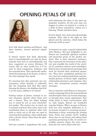 Let’s talk about animals and ﬂowers - and
their timeless, eternal spiritual signiﬁ-
cance.
It doesn’t matter how fond, physically
close or knowledgeable you may be about
animals; they love us unconditionally and
have supported us across lifetimes. Of
course, like us, they would love it if we
were to show compassion, kindness, and
love towards them. They spiritually under-
stand the language of our hearts, as that is
the only language they speak.
It’s amazing how they permeate our con-
sciousness, either literally or indirectly,
like the humming bird that ﬂits about
blessing the ﬂowers, the dolphins that frol-
ic in the ocean, adding to its charm!
Getting visions of plants, animals or na-
ture elements, dreams about them isn’t
just a chance. They are either helping
you or stand by you as your totem/Ani-
mal guides. The easiest way to reach out
to animals and hear their inner voice is by
considering them as spiritual allies who
wish to reach out to all who are open to
receiving their guidance, when called upon
with a sincere intent. They bless the plan-
et with love.
God has created a magniﬁcent life cycle,
each balancing the other in the most ap-
propriate numbers. So the next time you
happen to notice an animal in a vision or
a ﬂock of them somewhere, realize it’s a
blessing. Thank and bless them.
So let’s thank, love, heal and acknowledge
animals. They add to the light on this
planet and the universe, which helps the
diversity of life to excel.
As humans we enjoy a special relationship
with Flowers. Not just delightful to see,
ﬂowers are invaluable spiritual teachers
and perennial gurus of the garden out-
doors. Due to their attractive existence,
they transcend the heaviness of the phys-
ical and straddle the world of the mysti-
cal. In countless cultures and cosmologies,
ﬂowers have carried special meanings that
went far beyond their medicinal proper-
ties. They have symbolized spiritual sto-
ries, they have adorned god forms and gar-
landed pictures of divine light, explained
relationship dynamics and emotions, they
have also interpreted secretly encoded
messages.
Our co-existence with ﬂowers is character-
ized by a language that is far more profound
and descriptive than any human language,
as through their serene appearance, they
strike heart to heart conversations with
us. Like Angels, ﬂowers are wonderful
oracular helpers. When we gaze at ﬂowers
with love and complete dedication to it,
we become receptive to receiving answers.
Attending to them, nurturing the, feeding
them, fruits and candies (yes!!), holding
them close to our hearts and asking them
questions pertaining to life, we receive in-
credible answers where the voice comes
from the core and is ﬁlled with love.
OPENING PETALS OF LIFE
26 • B E - July 2016
 