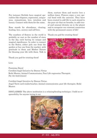 For instance Orchids have magical spe-
cialties like elegance, expression, unique-
ness, romanticism, love, intuition and
luxury. Connect with them for the same.
Rose stands for abundance, clearing,
healing, love, secrecy and self-love.
The numbers of ﬂowers in the world is
probably as vast as the number of stars
in the sky, each having its unique and
magical signiﬁcance. In order to connect
to the ﬂower, either pick one from the
garden or buy one from the market, with
gratitude to them and Mother Nature
for blessing your life with them. Talk to
them, nurture them and receive love a
million times. Flowers enjoy a very spe-
cial bond with the universe. They have
been created to add life to each strand to
the pure air that we breathe, to add visu-
al and sensual divinity on to the planet
and to recognize our constant connection
with the permanent source of life!
Thank you god for creating them!
Thank you god for creating them!
Love
Poornima Dayal
Certiﬁed Angel Intiutive by Doreen Virtue
Reiki Master, Animal Communicator, Past Life regression Therapist.
Ph:+91-9167334447
Certiﬁed Angel Intuitive by Doreen Virtue.
Angel Tarot card reader/teacher, Animal communicator, past life therapist, Reiki
Master.
DISCLAIMER: The above meditation is a relaxing/healing technique. I hold no re-
sponsibility for anyone trying it out.
27 • B E - July 2016
 