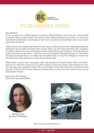 Dear Readers,
In our current issue of BE magazine, we feature Mental Health and much more ,from health
to wealth .Today, mental illness has become more widespread than ever before, yet many are
still afraid to seek help even though we now have so much more knowledge and so many more
options for treatment.
Unfortunately, the stigma and shame of years ago are still very prevalent. Although people are
starting to ask for help and share their stories, there are still many who hide their struggles.
In order to change this, we need people to speak openly about mental illness, allowing others to
realize that they are not alone — that they too may be helped. Through sharing, we “normalize”
the topic of mental illness, we reduce the discomfort that so many feel, helping to remove the
fear and shame that prevents so many from seeking help.
Today there is much more recognition and understanding of mental illness than ever before,
however we still have a long way to go with respect to removing stigma and reducing the num-
ber of people who struggle in silence. We can all help to break that silence by speaking out and
sharing. Look into the various initiatives taking place in your local area and see how you can
help inspire change.
Lets create the Change
Until next month God Bless .
PUBLISHER’S NOTE
Shobhaa Arya
Founder & Publisher
Write to blissequity2015@gmail.com
1 • B E - July 2016
 