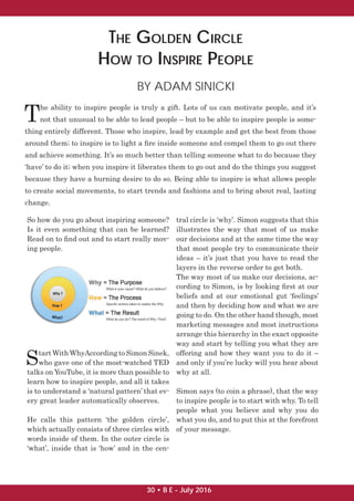 THE GOLDEN CIRCLE
HOW TO INSPIRE PEOPLE
BY ADAM SINICKI
T
he ability to inspire people is truly a gift. Lots of us can motivate people, and it’s
not that unusual to be able to lead people – but to be able to inspire people is some-
thing entirely different. Those who inspire, lead by example and get the best from those
around them; to inspire is to light a ﬁre inside someone and compel them to go out there
and achieve something. It’s so much better than telling someone what to do because they
‘have’ to do it; when you inspire it liberates them to go out and do the things you suggest
because they have a burning desire to do so. Being able to inspire is what allows people
to create social movements, to start trends and fashions and to bring about real, lasting
change.
So how do you go about inspiring someone?
Is it even something that can be learned?
Read on to ﬁnd out and to start really mov-
ing people.
Start With WhyAccording to Simon Sinek,
who gave one of the most-watched TED
talks on YouTube, it is more than possible to
learn how to inspire people, and all it takes
is to understand a ‘natural pattern’ that ev-
ery great leader automatically observes.
He calls this pattern ‘the golden circle’,
which actually consists of three circles with
words inside of them. In the outer circle is
‘what’, inside that is ‘how’ and in the cen-
tral circle is ‘why’. Simon suggests that this
illustrates the way that most of us make
our decisions and at the same time the way
that most people try to communicate their
ideas – it’s just that you have to read the
layers in the reverse order to get both.
The way most of us make our decisions, ac-
cording to Simon, is by looking ﬁrst at our
beliefs and at our emotional gut ‘feelings’
and then by deciding how and what we are
going to do. On the other hand though, most
marketing messages and most instructions
arrange this hierarchy in the exact opposite
way and start by telling you what they are
offering and how they want you to do it –
and only if you’re lucky will you hear about
why at all.
Simon says (to coin a phrase), that the way
to inspire people is to start with why. To tell
people what you believe and why you do
what you do, and to put this at the forefront
of your message.
30 • B E - July 2016
 