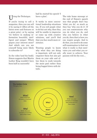 Using the Technique.
If you’re trying to sell a
magazine, then you can sell
it by saying it ‘offers all the
latest news and features at
a great price’, or by saying
‘we believe in making in-
formation beautiful, intel-
ligent and unique’. Which
piques your interest more?
And which can you see
yourself being more likely
to subscribe to?
In the video (and his book),
Simon suggests that Martin
Luther King wouldn’t have
been half as successful
had he started his speech ‘I
have a plan’.
It works in more conven-
tional leadership situations
too. If you tell people what
to do but not why, then they
will be unable to improvise
or come up with creative
solutions, and you’ll ﬁnd
that you face much more re-
sistance.
Trusting people to know
why what they are doing
is important, will not only
empower them but also get
them on your side and al-
low them to work towards
the main goal rather than
being bogged down with de-
tails.
The take home message at
the end of Simon’s speech
was that people don’t buy
‘what you do’, so much as
they buy ‘why you do it’. If
you can communicate why
you do what you do, and
why you believe in what
you do, then that is how you
can inspire people. And to
do that, you need to do some
self-examination to ﬁnd out
what it really is that moti-
vates you and what you re-
ally want to achieve. Your
passion will do the rest…
31 • B E - July 2016
 