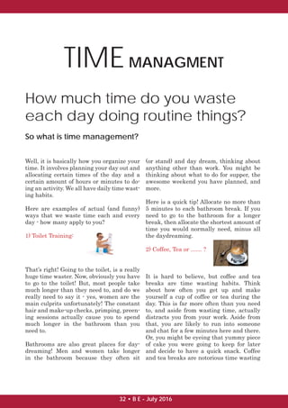 TIMEMANAGMENT
How much time do you waste
each day doing routine things?
So what is time management?
Well, it is basically how you organize your
time. It involves planning your day out and
allocating certain times of the day and a
certain amount of hours or minutes to do-
ing an activity. We all have daily time wast-
ing habits.
Here are examples of actual (and funny)
ways that we waste time each and every
day - how many apply to you?
1) Toilet Training:
That’s right! Going to the toilet, is a really
huge time waster. Now, obviously you have
to go to the toilet! But, most people take
much longer than they need to, and do we
really need to say it - yes, women are the
main culprits unfortunately! The constant
hair and make-up checks, primping, preen-
ing sessions actually cause you to spend
much longer in the bathroom than you
need to.
Bathrooms are also great places for day-
dreaming! Men and women take longer
in the bathroom because they often sit
(or stand) and day dream, thinking about
anything other than work. You might be
thinking about what to do for supper, the
awesome weekend you have planned, and
more.
Here is a quick tip! Allocate no more than
5 minutes to each bathroom break. If you
need to go to the bathroom for a longer
break, then allocate the shortest amount of
time you would normally need, minus all
the daydreaming.
2) Coffee, Tea or ....... ?
It is hard to believe, but coffee and tea
breaks are time wasting habits. Think
about how often you get up and make
yourself a cup of coffee or tea during the
day. This is far more often than you need
to, and aside from wasting time, actually
distracts you from your work. Aside from
that, you are likely to run into someone
and chat for a few minutes here and there.
Or, you might be eyeing that yummy piece
of cake you were going to keep for later
and decide to have a quick snack. Coffee
and tea breaks are notorious time wasting
32 • B E - July 2016
 