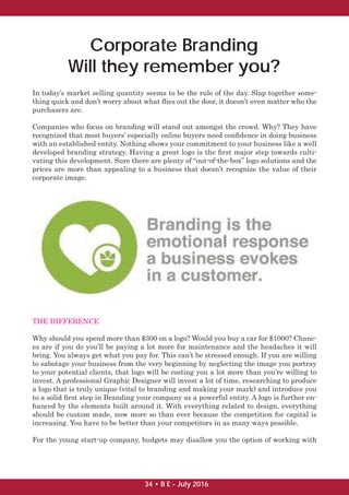 In today’s market selling quantity seems to be the rule of the day. Slap together some-
thing quick and don’t worry about what ﬂies out the door, it doesn’t even matter who the
purchasers are.
Companies who focus on branding will stand out amongst the crowd. Why? They have
recognized that most buyers’ especially online buyers need conﬁdence in doing business
with an established entity. Nothing shows your commitment to your business like a well
developed branding strategy. Having a great logo is the ﬁrst major step towards culti-
vating this development. Sure there are plenty of “out-of-the-box” logo solutions and the
prices are more than appealing to a business that doesn’t recognize the value of their
corporate image.
THE DIFFERENCE
Why should you spend more than $300 on a logo? Would you buy a car for $1000? Chanc-
es are if you do you’ll be paying a lot more for maintenance and the headaches it will
bring. You always get what you pay for. This can’t be stressed enough. If you are willing
to sabotage your business from the very beginning by neglecting the image you portray
to your potential clients, that logo will be costing you a lot more than you’re willing to
invest. A professional Graphic Designer will invest a lot of time, researching to produce
a logo that is truly unique (vital to branding and making your mark) and introduce you
to a solid ﬁrst step in Branding your company as a powerful entity. A logo is further en-
hanced by the elements built around it. With everything related to design, everything
should be custom made, now more so than ever because the competition for capital is
increasing. You have to be better than your competitors in as many ways possible.
For the young start-up company, budgets may disallow you the option of working with
Corporate Branding
Will they remember you?
34 • B E - July 2016
 