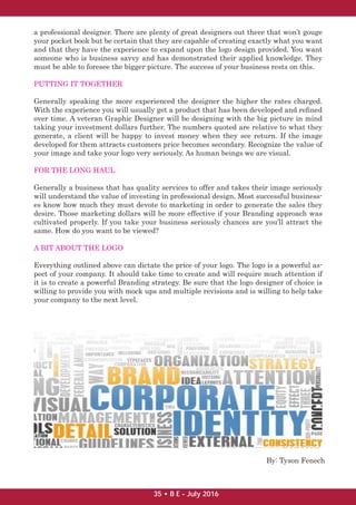 a professional designer. There are plenty of great designers out there that won’t gouge
your pocket book but be certain that they are capable of creating exactly what you want
and that they have the experience to expand upon the logo design provided. You want
someone who is business savvy and has demonstrated their applied knowledge. They
must be able to foresee the bigger picture. The success of your business rests on this.
PUTTING IT TOGETHER
Generally speaking the more experienced the designer the higher the rates charged.
With the experience you will usually get a product that has been developed and reﬁned
over time. A veteran Graphic Designer will be designing with the big picture in mind
taking your investment dollars further. The numbers quoted are relative to what they
generate, a client will be happy to invest money when they see return. If the image
developed for them attracts customers price becomes secondary. Recognize the value of
your image and take your logo very seriously. As human beings we are visual.
FOR THE LONG HAUL
Generally a business that has quality services to offer and takes their image seriously
will understand the value of investing in professional design. Most successful business-
es know how much they must devote to marketing in order to generate the sales they
desire. Those marketing dollars will be more effective if your Branding approach was
cultivated properly. If you take your business seriously chances are you’ll attract the
same. How do you want to be viewed?
A BIT ABOUT THE LOGO
Everything outlined above can dictate the price of your logo. The logo is a powerful as-
pect of your company. It should take time to create and will require much attention if
it is to create a powerful Branding strategy. Be sure that the logo designer of choice is
willing to provide you with mock ups and multiple revisions and is willing to help take
your company to the next level.
By: Tyson Fenech
35 • B E - July 2016
 