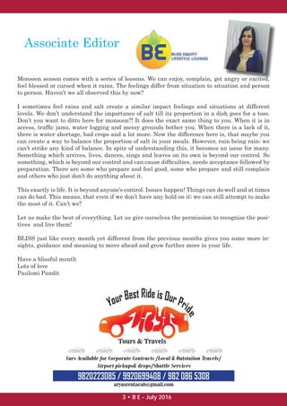 Associate Editor
Monsoon season comes with a series of lessons. We can enjoy, complain, get angry or excited,
feel blessed or cursed when it rains. The feelings differ from situation to situation and person
to person. Haven’t we all observed this by now?
I sometimes feel rains and salt create a similar impact feelings and situations at different
levels. We don’t understand the importance of salt till its proportion in a dish goes for a toss.
Don’t you want to ditto here for monsoon?! It does the exact same thing to you. When it is in
access, trafﬁc jams, water logging and messy grounds bother you. When there is a lack of it,
there is water shortage, bad crops and a lot more. Now the difference here is, that maybe you
can create a way to balance the proportion of salt in your meals. However, rain being rain; we
can’t strike any kind of balance. In spite of understanding this, it becomes an issue for many.
Something which arrives, lives, dances, sings and leaves on its own is beyond our control. So
something, which is beyond our control and can cause difﬁculties, needs acceptance followed by
preparation. There are some who prepare and feel good, some who prepare and still complain
and others who just don’t do anything about it.
This exactly is life. It is beyond anyone’s control. Issues happen! Things can do well and at times
can do bad. This means, that even if we don’t have any hold on it; we can still attempt to make
the most of it. Can’t we?
Let us make the best of everything. Let us give ourselves the permission to recognise the posi-
tives and live them!
BLISS just like every month yet different from the previous months gives you some more in-
sights, guidance and meaning to move ahead and grow further more in your life.
Have a blissful month
Lots of love
Paulomi Pandit
angry or excited
3 • B E - July 2016
 