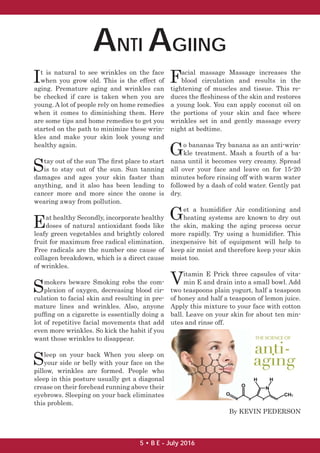 ANTI AGIING
It is natural to see wrinkles on the face
when you grow old. This is the effect of
aging. Premature aging and wrinkles can
be checked if care is taken when you are
young. A lot of people rely on home remedies
when it comes to diminishing them. Here
are some tips and home remedies to get you
started on the path to minimize these wrin-
kles and make your skin look young and
healthy again.
Stay out of the sun The ﬁrst place to start
is to stay out of the sun. Sun tanning
damages and ages your skin faster than
anything, and it also has been leading to
cancer more and more since the ozone is
wearing away from pollution.
Eat healthy Secondly, incorporate healthy
doses of natural antioxidant foods like
leafy green vegetables and brightly colored
fruit for maximum free radical elimination.
Free radicals are the number one cause of
collagen breakdown, which is a direct cause
of wrinkles.
Smokers beware Smoking robs the com-
plexion of oxygen, decreasing blood cir-
culation to facial skin and resulting in pre-
mature lines and wrinkles. Also, anyone
pufﬁng on a cigarette is essentially doing a
lot of repetitive facial movements that add
even more wrinkles. So kick the habit if you
want those wrinkles to disappear.
Sleep on your back When you sleep on
your side or belly with your face on the
pillow, wrinkles are formed. People who
sleep in this posture usually get a diagonal
crease on their forehead running above their
eyebrows. Sleeping on your back eliminates
this problem.
Facial massage Massage increases the
blood circulation and results in the
tightening of muscles and tissue. This re-
duces the ﬂeshiness of the skin and restores
a young look. You can apply coconut oil on
the portions of your skin and face where
wrinkles set in and gently massage every
night at bedtime.
Go bananas Try banana as an anti-wrin-
kle treatment. Mash a fourth of a ba-
nana until it becomes very creamy. Spread
all over your face and leave on for 15-20
minutes before rinsing off with warm water
followed by a dash of cold water. Gently pat
dry.
Get a humidiﬁer Air conditioning and
heating systems are known to dry out
the skin, making the aging process occur
more rapidly. Try using a humidiﬁer. This
inexpensive bit of equipment will help to
keep air moist and therefore keep your skin
moist too.
Vitamin E Prick three capsules of vita-
min E and drain into a small bowl. Add
two teaspoons plain yogurt, half a teaspoon
of honey and half a teaspoon of lemon juice.
Apply this mixture to your face with cotton
ball. Leave on your skin for about ten min-
utes and rinse off.
By KEVIN PEDERSON
5 • B E - July 2016
 
