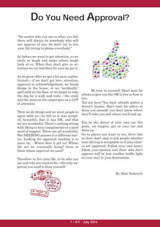 Do You Need Approval?
“No matter who you are or what you did;
there will always be somebody who will
not approve of you. So don’t try to live
your life trying to please everybody.”
As babies we want to get attention, so we
smile or laugh and make others laugh
back at us. When they don’t give us at-
tention we cry and then for sure we get it.
As we grow older we get a bit more sophis-
ticated–– if we don’t get love, attention,
approval or acknowledgement, we break
things in the house, or we “accidently”
spill milk on the ﬂoor, or we forget to take
the dog for a walk and voila – the stink
and the mess on the carpet gets us a LOT
of attention.
Then we do things and we want people to
agree with us––to tell us it was accept-
ed, beautiful, that it was OK, and that
we are wonderful. There’s nothing wrong
with liking to hear compliments or a good
word of support. These are all wonderful.
But NEEDING praises is a different mat-
ter. Looking for approval; needing it to
move on… Where does it get us? Whose
life are we eventually living? Ours or
those whose approval we need?
Therefore to live your life, to be who you
are and who you want to be––the only ap-
proval you need is from yourself.
Be true to yourself. Don’t wait for
others to give you the OK to live or how to
live.
You are here! You have already gotten a
driver’s license. Don’t wait for others to
drive you around; you don’t know where
they’ll take you and where you’ll end up.
You be the driver of your own car. Set
goals, set targets, get in your car and
drive on.
Go to places you want to see, drive fast
or slow; don’t stop to ask people whether
your driving is acceptable or if your choic-
es are approved. Follow your own heart,
follow your passion and those who don’t
approve will be just another trafﬁc light
on your way to your destination.
By: Ruti Yudovich
7 • B E - July 2016
 