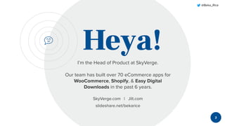@Beka_Rice
Heya!I’m the Head of Product at SkyVerge.
Our team has built over 70 eCommerce apps for
WooCommerce, Shopify, & Easy Digital
Downloads in the past 6 years.
SkyVerge.com | Jilt.com
slideshare.net/bekarice
2
 